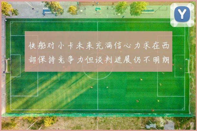 快船对小卡未来充满信心力求在西部保持竞争力但谈判进展仍不明朗